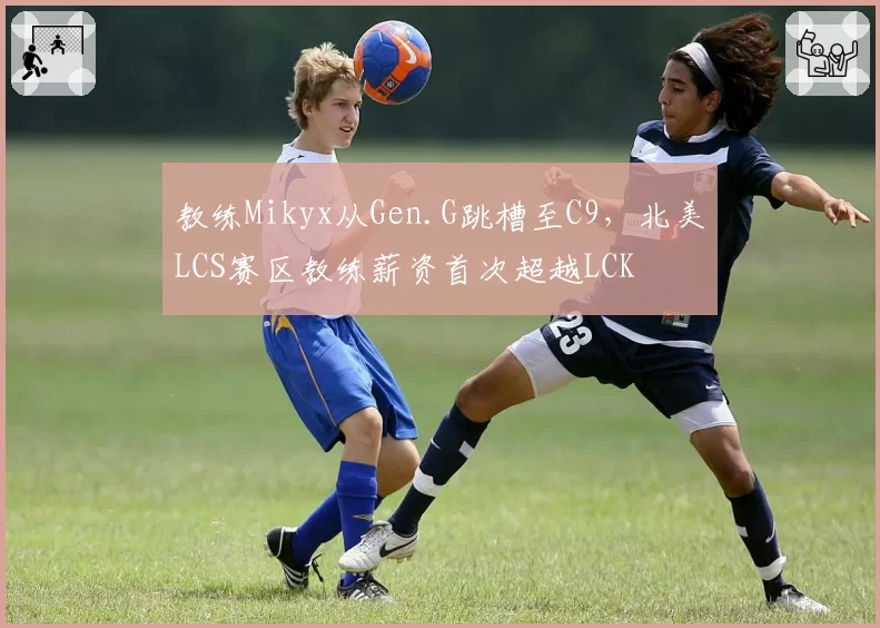 教练Mikyx从Gen.G跳槽至C9,北美LCS赛区教练薪资首次超越LCK