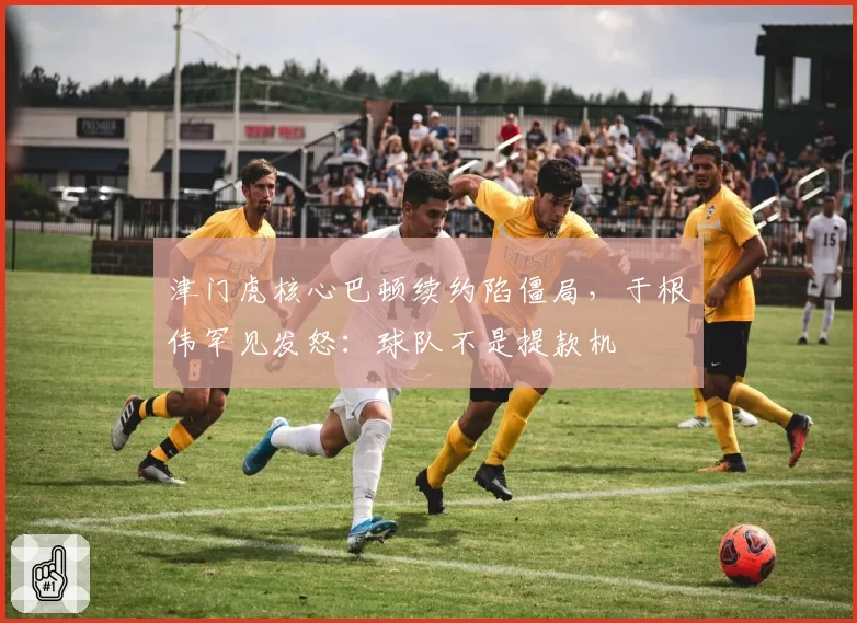 津门虎核心巴顿续约陷僵局,于根伟罕见发怒:球队不是提款机