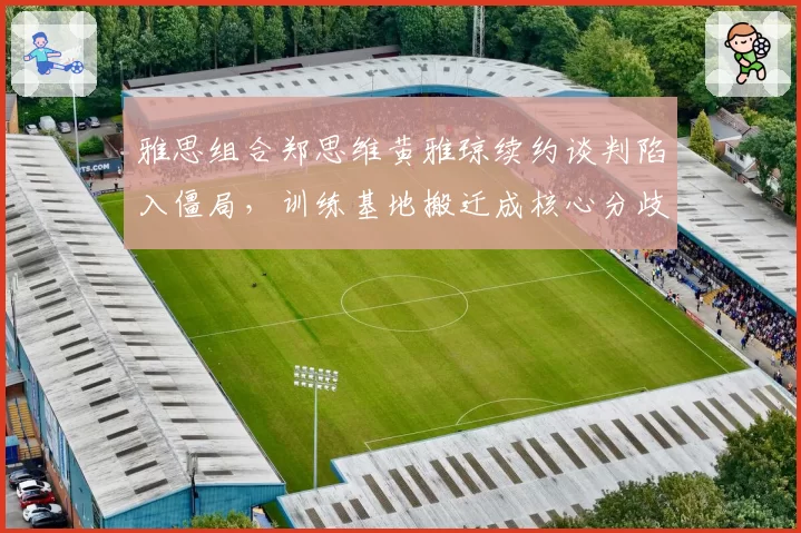 雅思组合郑思维黄雅琼续约谈判陷入僵局，训练基地搬迁成核心分歧点