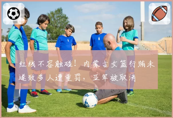 红线不容触碰!内蒙古女篮行贿未遂致多人遭重罚,亚军被取消