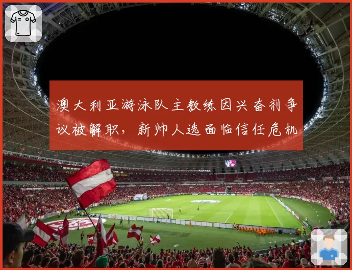 澳大利亚游泳队主教练因兴奋剂争议被解职,新帅人选面临信任危机?