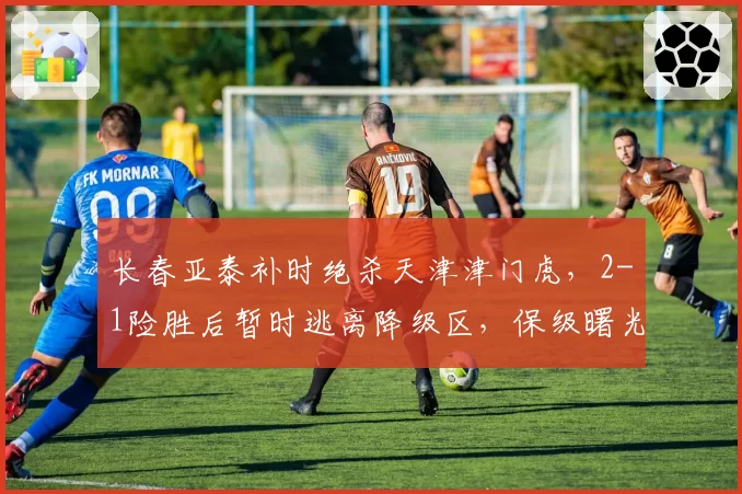 长春亚泰补时绝杀天津津门虎，2-1险胜后暂时逃离降级区，保级曙光能否延续？