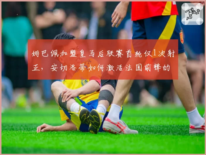 姆巴佩加盟皇马后联赛首轮仅1次射正，安切洛蒂如何激活法国前锋的边路爆破？