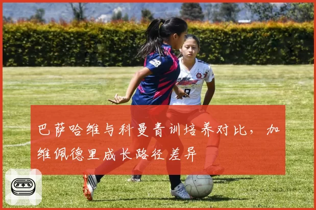 巴萨哈维与科曼青训培养对比，加维佩德里成长路径差异