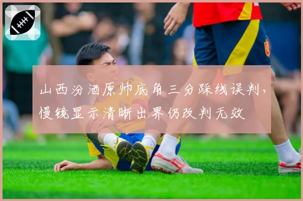 山西汾酒原帅底角三分踩线误判，慢镜显示清晰出界仍改判无效