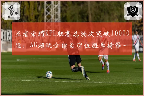 王者荣耀KPL联赛总场次突破10000场，AG超玩会能否守住胜率榜第一？