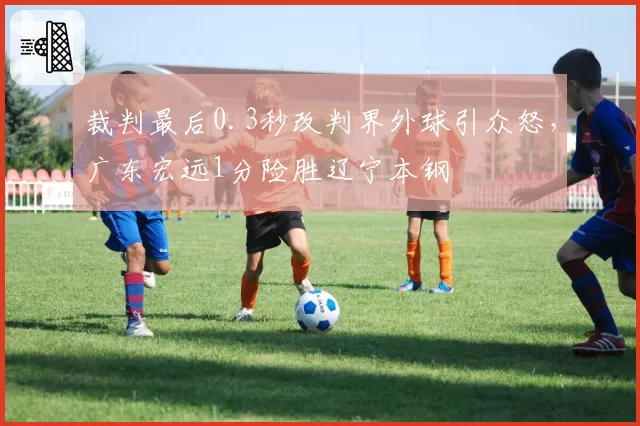 裁判最后0.3秒改判界外球引众怒,广东宏远1分险胜辽宁本钢