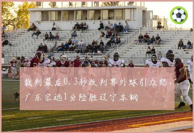 裁判最后0.3秒改判界外球引众怒，广东宏远1分险胜辽宁本钢
