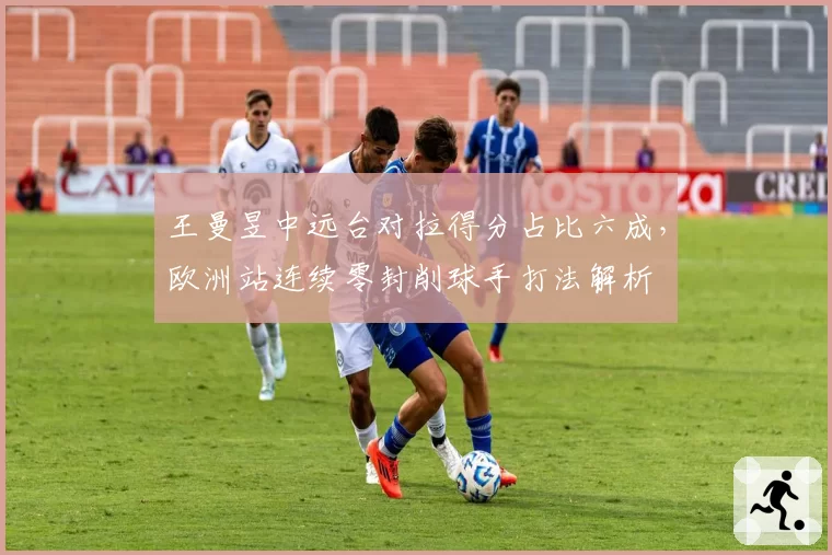 王曼昱中远台对拉得分占比六成,欧洲站连续零封削球手打法解析