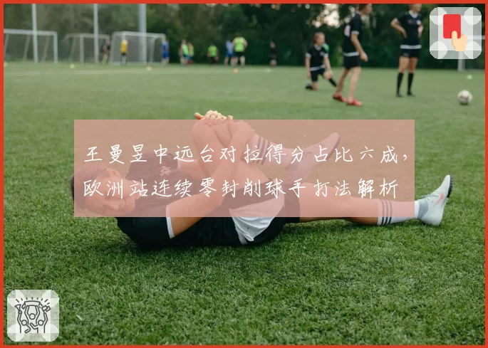 王曼昱中远台对拉得分占比六成,欧洲站连续零封削球手打法解析
