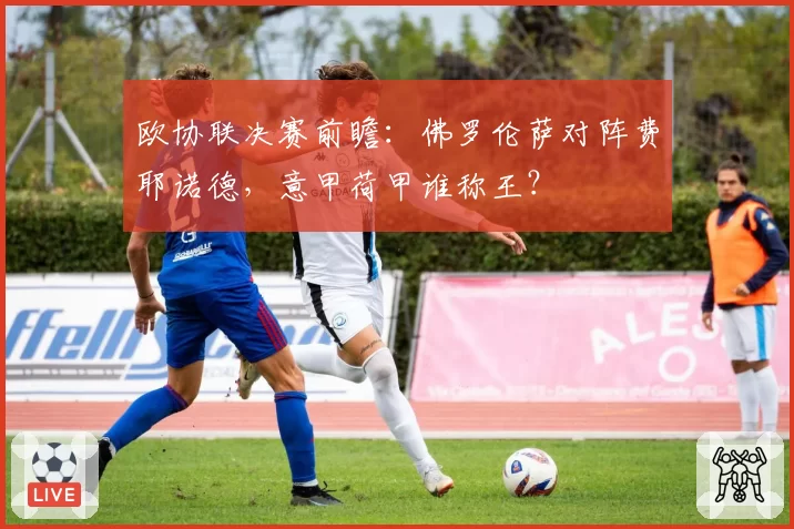 欧协联决赛前瞻：佛罗伦萨对阵费耶诺德，意甲荷甲谁称王？