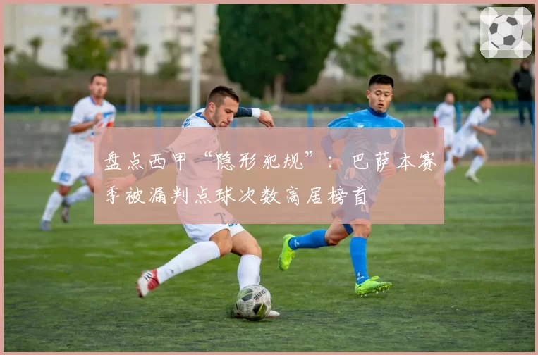 盘点西甲“隐形犯规”:巴萨本赛季被漏判点球次数高居榜首