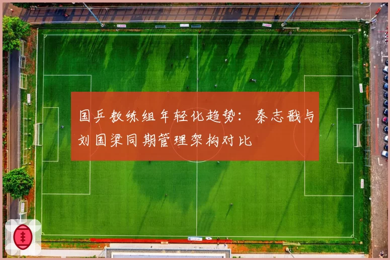 国乒教练组年轻化趋势：秦志戬与刘国梁同期管理架构对比
