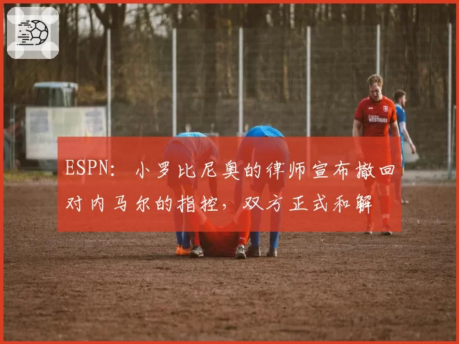 ESPN：小罗比尼奥的律师宣布撤回对内马尔的指控，双方正式和解