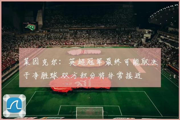 莱因克尔：英超冠军最终可能取决于净胜球 双方积分将非常接近