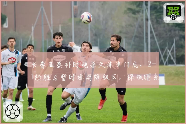 长春亚泰补时绝杀天津津门虎，2-1险胜后暂时逃离降级区，保级曙光能否延续？