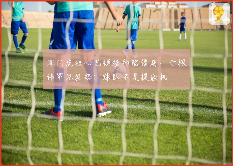 津门虎核心巴顿续约陷僵局,于根伟罕见发怒:球队不是提款机