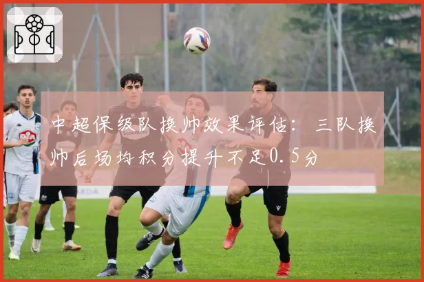 中超保级队换帅效果评估：三队换帅后场均积分提升不足0.5分