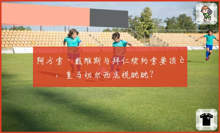 阿方索·戴维斯与拜仁续约索要顶薪，皇马切尔西虎视眈眈？