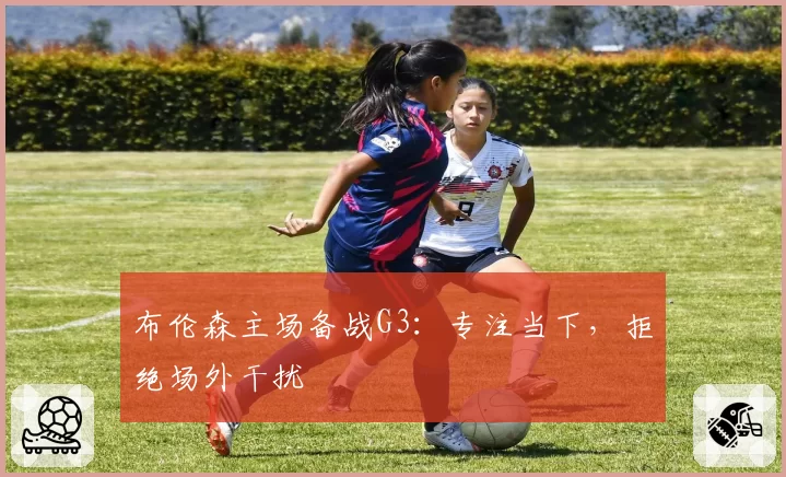 布伦森主场备战G3：专注当下，拒绝场外干扰