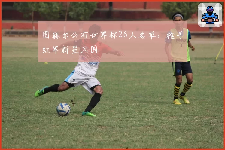 图赫尔公布世界杯26人名单，枪手红军新星入围