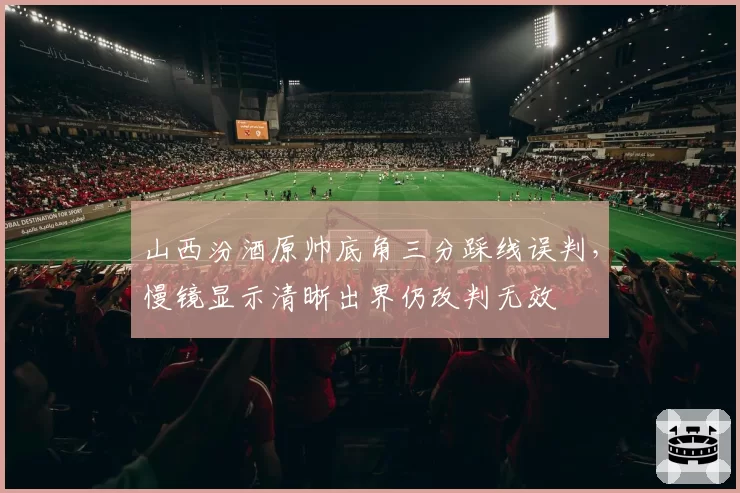 山西汾酒原帅底角三分踩线误判，慢镜显示清晰出界仍改判无效