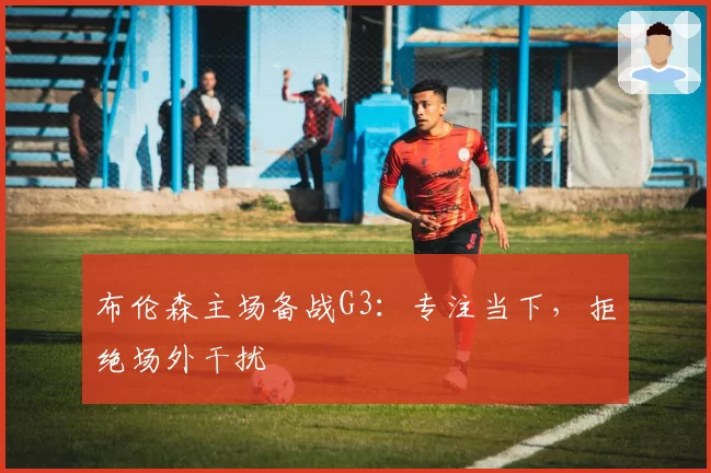 布伦森主场备战G3：专注当下，拒绝场外干扰