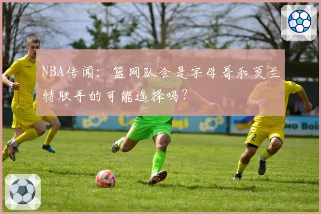 NBA传闻：篮网队会是字母哥和莫兰特联手的可能选择吗？