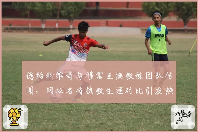 德约科维奇与穆雷互换教练团队传闻,网坛名将执教生涯对比引发热议