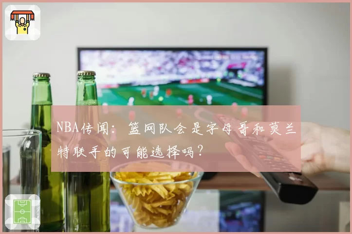 NBA传闻：篮网队会是字母哥和莫兰特联手的可能选择吗？