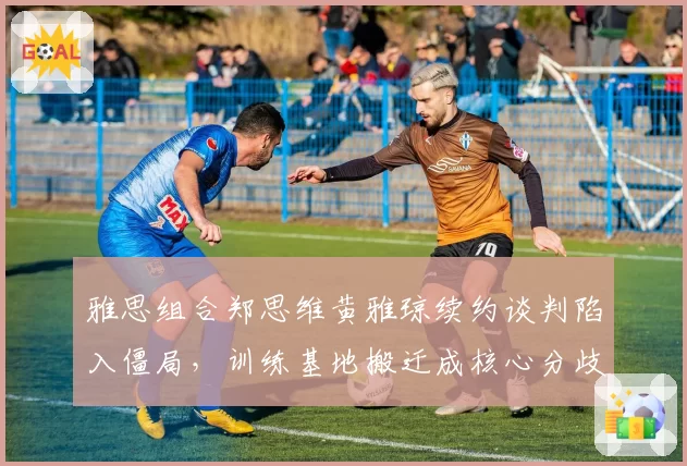 雅思组合郑思维黄雅琼续约谈判陷入僵局,训练基地搬迁成核心分歧点