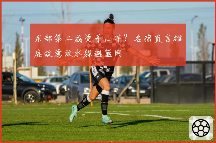 东部第二成烫手山芋?名宿直言雄鹿故意放水躲避篮网