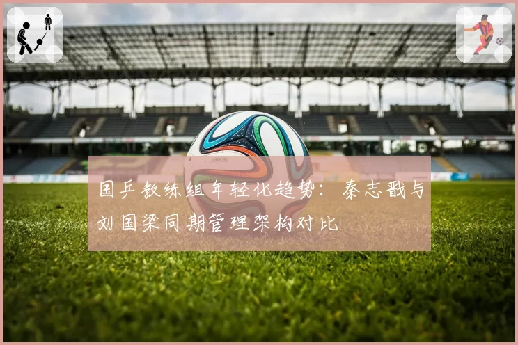 国乒教练组年轻化趋势：秦志戬与刘国梁同期管理架构对比