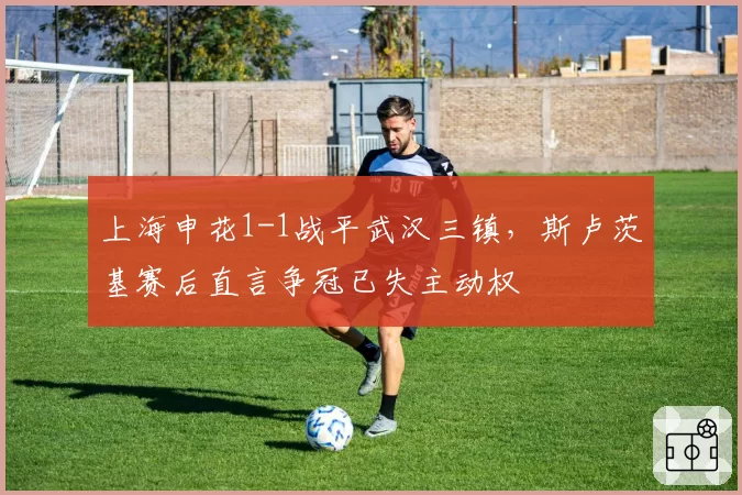 上海申花1-1战平武汉三镇,斯卢茨基赛后直言争冠已失主动权