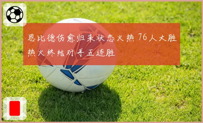 恩比德伤愈归来状态火热 76人大胜热火终结对手五连胜