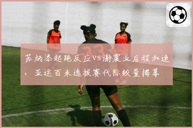 苏炳添起跑反应vs谢震业后程加速，亚运百米选拔赛代际较量揭幕