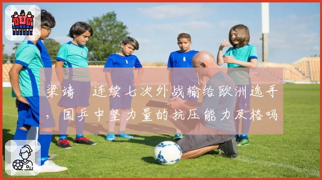 梁靖崑连续七次外战输给欧洲选手,国乒中坚力量的抗压能力及格吗?