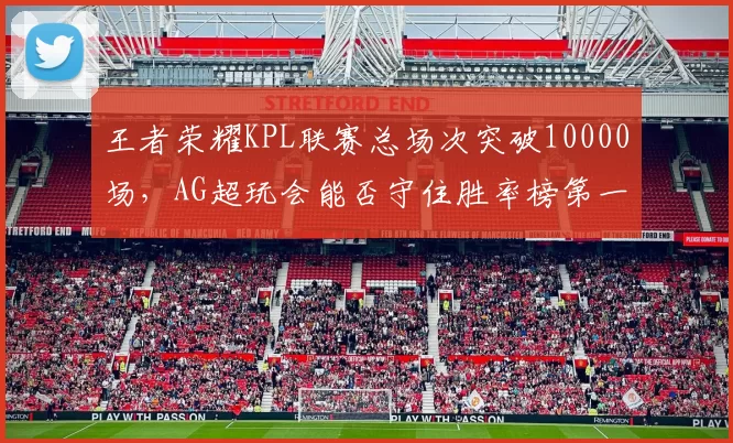 王者荣耀KPL联赛总场次突破10000场,AG超玩会能否守住胜率榜第一?