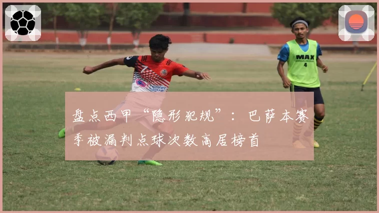 盘点西甲“隐形犯规”:巴萨本赛季被漏判点球次数高居榜首