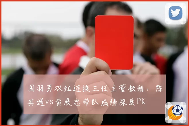 国羽男双组连换三任主管教练,陈其遒vs黄展忠带队成绩深度PK