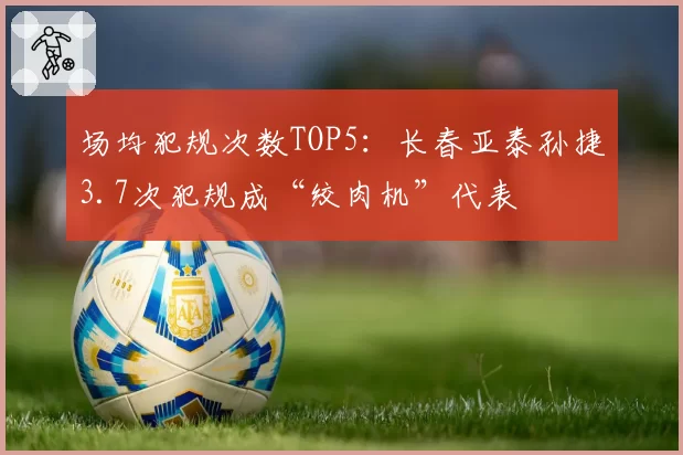 场均犯规次数TOP5：长春亚泰孙捷3.7次犯规成“绞肉机”代表