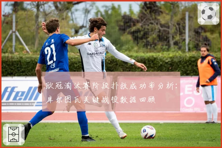 欧冠淘汰赛阶段扑救成功率分析：库尔图瓦关键战役数据回顾
