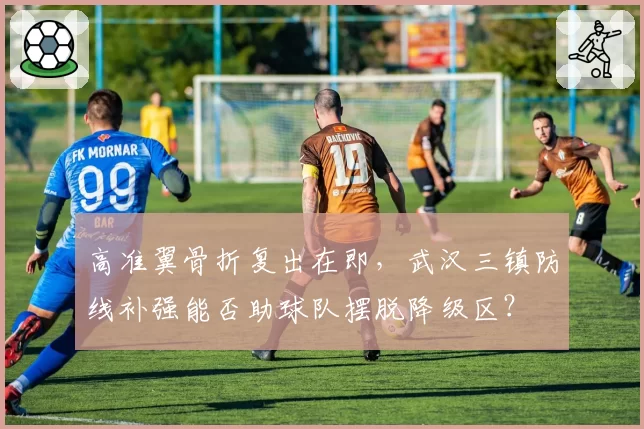高准翼骨折复出在即，武汉三镇防线补强能否助球队摆脱降级区？