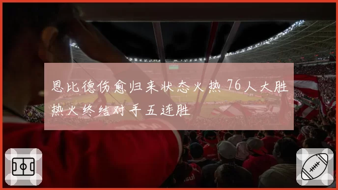 恩比德伤愈归来状态火热 76人大胜热火终结对手五连胜