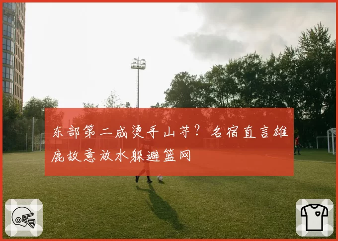 东部第二成烫手山芋?名宿直言雄鹿故意放水躲避篮网