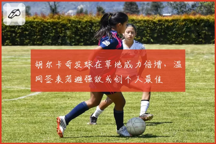 胡尔卡奇发球在草地威力倍增,温网签表若避强敌或创个人最佳