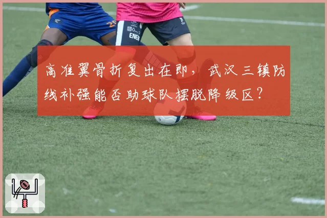 高准翼骨折复出在即,武汉三镇防线补强能否助球队摆脱降级区?