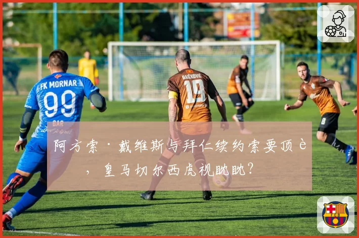阿方索·戴维斯与拜仁续约索要顶薪，皇马切尔西虎视眈眈？