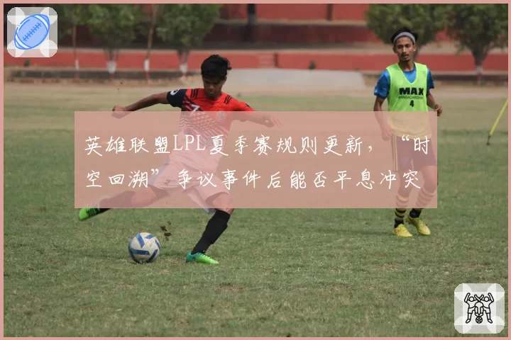 英雄联盟LPL夏季赛规则更新，“时空回溯”争议事件后能否平息冲突