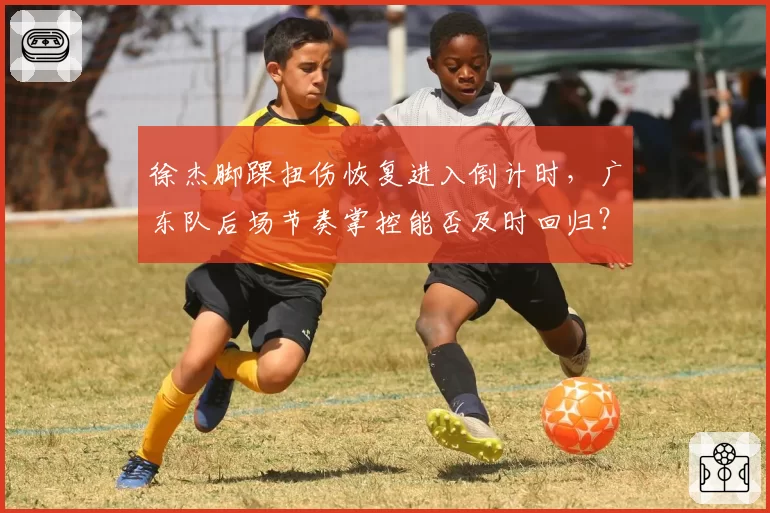 徐杰脚踝扭伤恢复进入倒计时，广东队后场节奏掌控能否及时回归？